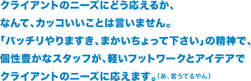 クライアントのニーズにどう応えるか、 なんて、カッコいいことは言いません。 「バッチリやりますき、まかいちょって下さい」の精神で、 個性豊かなスタッフが軽いフットワークとアイデアで クライアントのニーズに応えます。（あ、言うてるやん）