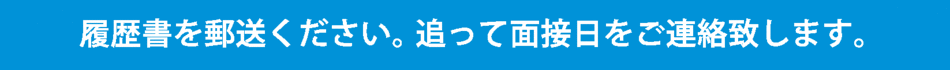 履歴書を郵送ください。追って面接日をご連絡いたします。